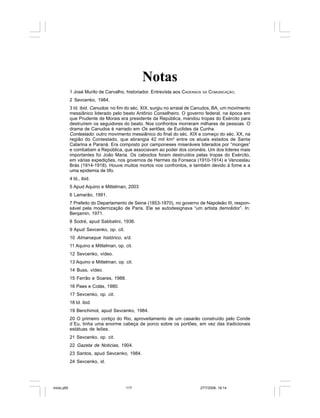 Série Memória 117
Notas
1 José Murilo de Carvalho, historiador. Entrevista aos CADERNOS DA COMUNICAÇÃO.
2 Sevcenko, 1984.
3 Id. ibid. Canudos: no fim do séc. XIX, surgiu no arraial de Canudos, BA, um movimento
messiânico liderado pelo beato Antônio Conselheiro. O governo federal, na época em
que Prudente de Morais era presidente da República, mandou tropas do Exército para
destruírem os seguidores do beato. Nos confrontos morreram milhares de pessoas. O
drama de Canudos é narrado em Os sertões, de Euclides da Cunha.
Contestado: outro movimento messiânico do final do séc. XIX e começo do séc. XX, na
região do Contestado, que abrangia 42 mil km2
entre os atuais estados de Santa
Catarina e Paraná. Era composto por camponeses miseráveis liderados por “monges”
e combatiam a República, que associavam ao poder dos coronéis. Um dos líderes mais
importantes foi João Maria. Os caboclos foram destruídos pelas tropas do Exército,
em várias expedições, nos governos de Hermes da Fonseca (1910-1914) e Venceslau
Brás (1914-1918). Houve muitos mortos nos confrontos, e também devido à fome e a
uma epidemia de tifo.
4 Id., ibid.
5 Apud Aquino e Mittelman, 2003
6 Lamarão, 1991.
7 Prefeito do Departamento de Seine (1853-1870), no governo de Napoleão III, respon-
sável pela modernização de Paris. Ele se autodesignava “um artista demolidor”. In:
Benjamin, 1971.
8 Sodré, apud Sabbatini, 1936.
9 Apud Sevcenko, op. cit.
10 Almanaque histórico, s/d.
11 Aquino e Mittelman, op. cit.
12 Sevcenko, vídeo.
13 Aquino e Mittelman, op. cit.
14 Buss, vídeo.
15 Ferrão e Soares, 1988.
16 Paes e Colás, 1980.
17 Sevcenko, op. cit.
18 Id. ibid.
19 Benchimol, apud Sevcenko, 1984.
20 O primeiro cortiço do Rio, aproveitamento de um casarão construído pelo Conde
d´Eu, tinha uma enorme cabeça de porco sobre os portões, em vez das tradicionais
estátuas de leões.
21 Sevcenko, op. cit.
22 Gazeta de Noticias, 1904.
23 Santos, apud Sevcenko, 1984.
24 Sevcenko, id.
miolo.p65 27/7/2006, 18:14117
 