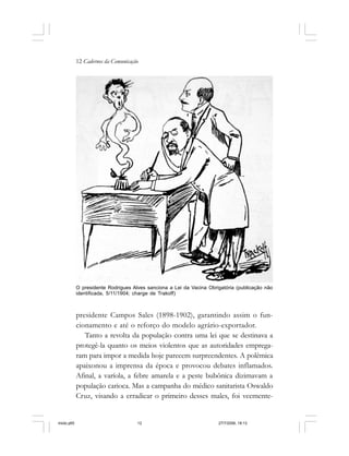12 Cadernos da Comunicação
presidente Campos Sales (1898-1902), garantindo assim o fun-
cionamento e até o reforço do modelo agrário-exportador.
Tanto a revolta da população contra uma lei que se destinava a
protegê-la quanto os meios violentos que as autoridades emprega-
ram para impor a medida hoje parecem surpreendentes. A polêmica
apaixonou a imprensa da época e provocou debates inflamados.
Afinal, a varíola, a febre amarela e a peste bubônica dizimavam a
população carioca. Mas a campanha do médico sanitarista Oswaldo
Cruz, visando a erradicar o primeiro desses males, foi veemente-
O presidente Rodrigues Alves sanciona a Lei da Vacina Obrigatória (publicação não
identificada, 5/11/1904; charge de Trakoff)
miolo.p65 27/7/2006, 18:1312
 