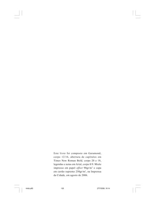 120 Cadernos da Comunicação
Este livro foi composto em Garamond,
corpo 12/16, abertura de capítulos em
Times New Roman Bold, corpo 20 e 18,
legendas e notas em Arial, corpo 8/9. Miolo
impresso em papel offset 90gr/m2
e capa
em cartão supremo 250gr/m2
, na Imprensa
da Cidade, em agosto de 2006.
miolo.p65 27/7/2006, 18:14120
 