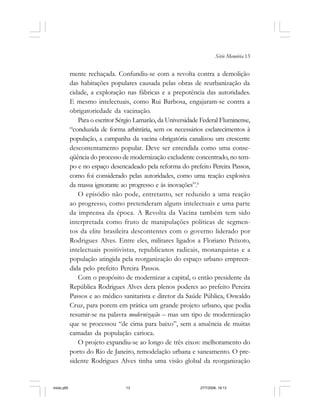 Série Memória 13
mente rechaçada. Confundiu-se com a revolta contra a demolição
das habitações populares causada pelas obras de reurbanização da
cidade, a exploração nas fábricas e a prepotência das autoridades.
E mesmo intelectuais, como Rui Barbosa, engajaram-se contra a
obrigatoriedade da vacinação.
Para o escritor Sérgio Lamarão, da Universidade Federal Fluminense,
“conduzida de forma arbitrária, sem os necessários esclarecimentos à
população, a campanha da vacina obrigatória canalizou um crescente
descontentamento popular. Deve ser entendida como uma conse-
qüência do processo de modernização excludente concentrado, no tem-
po e no espaço desencadeado pela reforma do prefeito Pereira Passos,
como foi considerado pelas autoridades, como uma reação explosiva
da massa ignorante ao progresso e às inovações”.6
O episódio não pode, entretanto, ser reduzido a uma reação
ao progresso, como pretenderam alguns intelectuais e uma parte
da imprensa da época. A Revolta da Vacina também tem sido
interpretada como fruto de manipulações políticas de segmen-
tos da elite brasileira descontentes com o governo liderado por
Rodrigues Alves. Entre eles, militares ligados a Floriano Peixoto,
intelectuais positivistas, republicanos radicais, monarquistas e a
população atingida pela reorganização do espaço urbano empreen-
dida pelo prefeito Pereira Passos.
Com o propósito de modernizar a capital, o então presidente da
República Rodrigues Alves dera plenos poderes ao prefeito Pereira
Passos e ao médico sanitarista e diretor da Saúde Pública, Oswaldo
Cruz, para porem em prática um grande projeto urbano, que podia
resumir-se na palavra modernização – mas um tipo de modernização
que se processou “de cima para baixo”, sem a anuência de muitas
camadas da população carioca.
O projeto expandiu-se ao longo de três eixos: melhoramento do
porto do Rio de Janeiro, remodelação urbana e saneamento. O pre-
sidente Rodrigues Alves tinha uma visão global da reorganização
miolo.p65 27/7/2006, 18:1313
 