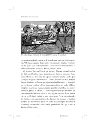 14 Cadernos da Comunicação
ou modernização da cidade, e de seu alcance nacional e internacio-
nal. “O meu programa de governo vai ser muito simples. Vou limi-
tar-me quase que exclusivamente a duas coisas: o saneamento e o
melhoramento do porto do Rio de Janeiro”, dizia.
O prefeito Pereira Passos, ele mesmo filho de um cafeicultor
do Vale do Paraíba, havia assistido, em Paris, a uma das fases
mais difíceis da reforma da capital francesa levada a cabo por
Georges-Eugène Haussmann7
. Como prefeito do Rio, Pereira
Passos iniciou a reforma que ficou conhecida como o bota-abai-
xo: cortiços e prédios velhos foram demolidos (ao todo, 614 ha-
bitações) e, em seu lugar, surgiram grandes avenidas, modernos
edifícios, praças e jardins. O lado negativo foi que milhares de
moradores desalojados à força, sem opção, tiveram de se mudar
para a periferia da cidade e para os morros. Foi a intensificação
do processo de crescimento das favelas na cidade. O caráter
político do movimento pode ser visto na declaração do senador
e coronel reformado Lauro Sodré, presidente da Liga contra a
Vacina Obrigatória:
“Um calhambeque malsinado” (O Malho, 29/9/1904; charge de Leonidas)
miolo.p65 27/7/2006, 18:1314
 