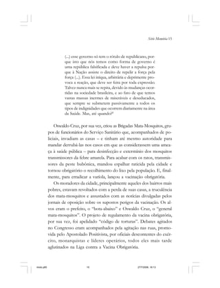 Série Memória 15
(...) esse governo só tem o rótulo de republicano, por-
que isto que nós temos como forma de governo é
uma república falsificada e deve haver a repulsa por-
que à Nação assiste o direito de repelir a força pela
força (...). Essa lei iníqua, arbitrária e deprimente pro-
voca a reação, que deve ser feita por toda expressão.
Talvez nunca mais se repita, devido às mudanças ocor-
ridas na sociedade brasileira, e ao fato de que temos
vastas massas inermes de miseráveis e deseducados,
que sempre se submetem passivamente a todos os
tipos de indignidades que ocorrem diariamente na área
da Saúde. Mas, até quando?8
Oswaldo Cruz, por sua vez, criou as Brigadas Mata-Mosquitos, gru-
pos de funcionários do Serviço Sanitário que, acompanhados de po-
liciais, invadiam as casas – e tinham até mesmo autoridade para
mandar derrubá-las nos casos em que as considerassem uma amea-
ça à saúde pública – para desinfecção e extermínio dos mosquitos
transmissores da febre amarela. Para acabar com os ratos, transmis-
sores da peste bubônica, mandou espalhar raticida pela cidade e
tornou obrigatório o recolhimento do lixo pela população. E, final-
mente, para erradicar a varíola, lançou a vacinação obrigatória.
Os moradores da cidade, principalmente aqueles dos bairros mais
pobres, estavam revoltados com a perda de suas casas, a truculência
dos mata-mosquitos e assustados com as notícias divulgadas pelos
jornais de oposição sobre os supostos perigos da vacinação. Os al-
vos eram o prefeito, o “bota-abaixo” e Oswaldo Cruz, o “general
mata-mosquitos”. O projeto de regulamento da vacina obrigatória,
por sua vez, foi apelidado “código de torturas”. Debates agitados
no Congresso eram acompanhados pela agitação nas ruas, promo-
vida pelo Apostolado Positivista, por oficiais descontentes do exér-
cito, monarquistas e líderes operários, todos eles mais tarde
aglutinados na Liga contra a Vacina Obrigatória.
miolo.p65 27/7/2006, 18:1315
 