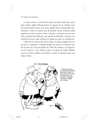 16 Cadernos da Comunicação
A vacina contra a varíola havia sido descoberta 200 anos antes,
pelo médico inglês Edward Jenner. E, apesar de ter eficácia com-
provada há pelo menos cem anos, grande parte da população des-
conhecia e temia os efeitos que ela poderia causar. Existiam ainda
argumentos mais curiosos, como o de que a vacinação era um aten-
tado ao pudor das mulheres, que teriam de desnudar os braços (ou,
conforme boatos mais radicais, de despir-se) para os vacinadores.
A Revolta da Vacina não durou muito. A reação popular levou o
governo a suspender a obrigatoriedade da vacina e a declarar esta-
do de sítio em 16 de novembro de 1904. No entanto, sua repercus-
são foi imensa e seus efeitos, tanto no campo da Saúde Pública
como nas áreas política, econômica e social, se fizeram sentir por
longo tempo.
– “Palavra de honra,
seu aquele! No primeiro
que puser a mão no
braço de minha mulher
eu ponho-lhe o pé
na cara!” (Tagarela,
12/8/1904; charge
de J.Carlos)
miolo.p65 27/7/2006, 18:1316
 