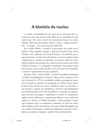 Série Memória 17
A história da vacina
A varíola é transmitida por um vírus que se dissemina pelo ar,
sendo, por isso, uma doença mais difícil de ser combatida do que
aquelas que têm como vetores de transmissão insetos ou outros
animais. Além das intoxicações, febres e dores, a varíola causa bo-
lhas – as bexigas – no corpo da pessoa infectada.
Já na Idade Média, a tentativa de prevenção da varíola esteve
ligada à crença popular segundo a qual seria possível evitar certas
doenças com a aplicação de material similar ao da moléstia que se
queria prevenir. A técnica de variolização, comum em alguns países
naquela época, consistia na aplicação, em pessoas sadias, de mate-
rial proveniente das pústulas dos varilosos, provocando uma forma
branda da doença e a conseqüente imunização. Essa prática trazia
riscos sérios, como a morte de dois a três por cento dos inoculados
e mesmo o agravamento de uma epidemia.
Durante todo o século XVII, a varíola foi problema freqüente
no Brasil, principalmente no inverno. Apesar disso, somente no fi-
nal da década de 1790 as autoridades médicas portuguesas passa-
ram a incentivar a prática da variolização na colônia. Nessa época,
já havia uma divisão nos meios científicos entre os favoráveis a
esta técnica e aqueles que defendiam o método recém-descoberto
por Edward Jenner. Em 1798, ele publicou o resultado de uma pes-
quisa em que investigara a imunização à varíola de camponeses
ingleses. Estes diziam que as pessoas que lidavam com o gado não
pegavam a doença. O médico investigou a crença popular e conse-
guiu comprovar que os camponeses contraíam, em geral nas mãos,
uma moléstia comum nas tetas das vacas, que conferia imunidade con-
tra a varíola. Curiosamente, a doença era chamada de vacina (de “vaca”),
palavra que passou a designar o produto feito em laboratório.
miolo.p65 27/7/2006, 18:1317
 