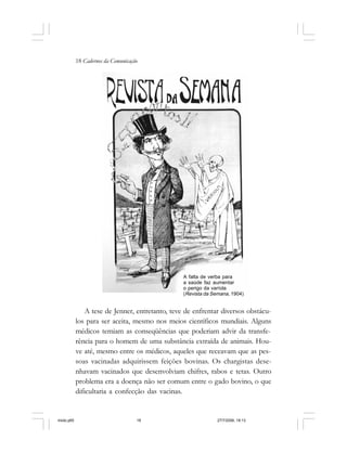 18 Cadernos da Comunicação
A tese de Jenner, entretanto, teve de enfrentar diversos obstácu-
los para ser aceita, mesmo nos meios científicos mundiais. Alguns
médicos temiam as conseqüências que poderiam advir da transfe-
rência para o homem de uma substância extraída de animais. Hou-
ve até, mesmo entre os médicos, aqueles que receavam que as pes-
soas vacinadas adquirissem feições bovinas. Os chargistas dese-
nhavam vacinados que desenvolviam chifres, rabos e tetas. Outro
problema era a doença não ser comum entre o gado bovino, o que
dificultaria a confecção das vacinas.
A falta de verba para
a saúde faz aumentar
o perigo da varíola
(Revista da Semana, 1904)
miolo.p65 27/7/2006, 18:1318
 