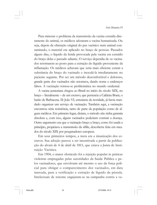 Série Memória 19
Para minorar o problema da transmissão da vacina extraída dire-
tamente do animal, os médicos adotaram a vacina humanizada. Ou
seja, depois da obtenção original do pus vacínico num animal con-
taminado, o material era aplicado no braço de pessoas. Passados
alguns dias, o líquido da ferida provocada pela vacina era extraído
do braço delas e passado adiante. O serviço dependia de os vacina-
dos retornarem ao posto para a extração do líquido proveniente da
inflamação. Os médicos achavam que seria mais eficiente extrair a
substância do braço do vacinado e inoculá-la imediatamente no
paciente seguinte. Por ser um método desconfortável e doloroso,
grande parte dos vacinados não retornava, dando nome e endereços
falsos. A vacinação tornou-se problemática no mundo ocidental.
A vacina jenneriana chegou ao Brasil no início do século XIX, no
braço – literalmente – de um escravo, que pertencia a Caldeira Brant, o
barão de Barbacena. D. João VI, entusiasta da novidade, já havia man-
dado organizar um serviço de vacinação. Também aqui, a vacinação
encontrou séria resistência, tanto de parte da população como de al-
guns médicos. Em primeiro lugar, diziam, o método não tinha garantia
absoluta e, com isso, alguns vacinados poderiam contrair a doença.
Outro argumento era que a vacinação braço a braço, como foi usada a
princípio, propiciava a transmissão da sífilis, descoberta feita em mea-
dos do século XIX por pesquisadores europeus.
Em seus primeiros tempos, a meta era a imunização dos es-
cravos. Sua adoção passou a ser incentivada a partir da publica-
ção do alvará de 4 de abril de 1811, que criava a Junta de Insti-
tuição Vacínica.
Em 1904, o maior obstáculo foi a rejeição popular às práticas
violentas empregadas pelas autoridades da Saúde Pública e pe-
los vacinadores, que envolviam até mesmo o uso da força poli-
cial para obrigar o comparecimento dos vacinados, em data
marcada, para a verificação e extração de líquido da pústula.
Intelectuais de renome engajaram-se na campanha contra a va-
miolo.p65 27/7/2006, 18:1319
 