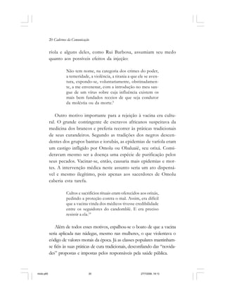20 Cadernos da Comunicação
ríola e alguns deles, como Rui Barbosa, assumiam seu medo
quanto aos possíveis efeitos da injeção:
Não tem nome, na categoria dos crimes do poder,
a temeridade, a violência, a tirania a que ele se aven-
tura, expondo-se, voluntariamente, obstinadamen-
te, a me envenenar, com a introdução no meu san-
gue de um vírus sobre cuja influência existem os
mais bem fundados receios de que seja condutor
da moléstia ou da morte.9
Outro motivo importante para a rejeição à vacina era cultu-
ral. O grande contingente de escravos africanos suspeitava da
medicina dos brancos e preferia recorrer às práticas tradicionais
de seus curandeiros. Segundo as tradições dos negros descen-
dentes dos grupos bantus e iorubás, as epidemias de varíola eram
um castigo infligido por Omolu ou Obaluaiê, seu orixá. Consi-
deravam mesmo ser a doença uma espécie de purificação pelos
seus pecados. Vacinar-se, então, causaria mais epidemias e mor-
tes. A intervenção médica neste assunto seria um ato dispensá-
vel e mesmo ilegítimo, pois apenas aos sacerdotes de Omolu
caberia esta tarefa.
Cultos e sacrifícios rituais eram oferecidos aos orixás,
pedindo a proteção contra o mal. Assim, era difícil
que a vacina vinda dos médicos tivesse credibilidade
entre os seguidores do candomblé. E era preciso
resistir a ela.10
Além de todos esses motivos, espalhou-se o boato de que a vacina
seria aplicada nas nádegas, mesmo nas mulheres, o que violentava o
código de valores morais da época. Já as classes populares mantinham-
se fiéis às suas práticas de cura tradicionais, desconfiando das “novida-
des” propostas e impostas pelos responsáveis pela saúde pública.
miolo.p65 27/7/2006, 18:1320
 