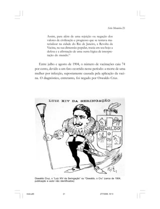 Série Memória 21
Assim, para além de uma rejeição ou negação dos
valores de civilização e progresso que se tentava ma-
terializar na cidade do Rio de Janeiro, a Revolta da
Vacina, na sua dimensão popular, trazia em seu bojo a
defesa e a afirmação de uma outra lógica de interpre-
tação do mundo.11
Entre julho e agosto de 1904, o número de vacinações caiu 74
por cento, devido a um fato ocorrido nesse período: a morte de uma
mulher por infecção, supostamente causada pela aplicação da vaci-
na. O diagnóstico, entretanto, foi negado por Oswaldo Cruz.
Oswaldo Cruz, o “Luiz XIV da Seringação” ou “Oswaldo, o Cru” (cerca de 1904;
publicação e autor não identificados)
miolo.p65 27/7/2006, 18:1321
 