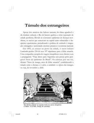 22 Cadernos da Comunicação
Túmulo dos estrangeiros
Apesar dos atrativos das belezas naturais, do clima agradável e
da ebulição cultural, o Rio de Janeiro ganhou a triste reputação de
cidade pestilenta. Devido às constantes epidemias de doenças mor-
tíferas, os navios que atracavam na capital eram submetidos a fre-
qüentes quarentenas, prejudicando a política de estímulo à imigra-
ção estrangeira e acarretando enormes prejuízos à economia nacional.
Em 1895, ao atracar no porto da cidade, o navio italiano
Lombardia perdeu 234 de seus 337 tripulantes para a febre amarela.
Uma companhia européia de viagens tranqüilizava seus clientes com
a propaganda: “Viaje direto para Argentina sem passar pelos peri-
gosos focos de epidemias do Brasil”. Os cariocas, por sua vez,
diziam: “Anos de manga, anos de febre amarela”, estabelecendo a
relação entre a doença e o calor, a umidade e a época das mangas,
ou seja, de novembro a abril.
“Na câmara ardente” (a suposta morte da vacina obrigatória;
O Malho, 3/12/1904; charge de Leonidas)
miolo.p65 27/7/2006, 18:1322
 