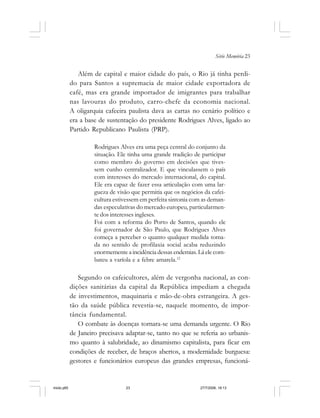 Série Memória 23
Além de capital e maior cidade do país, o Rio já tinha perdi-
do para Santos a supremacia de maior cidade exportadora de
café, mas era grande importador de imigrantes para trabalhar
nas lavouras do produto, carro-chefe da economia nacional.
A oligarquia cafeeira paulista dava as cartas no cenário político e
era a base de sustentação do presidente Rodrigues Alves, ligado ao
Partido Republicano Paulista (PRP).
Rodrigues Alves era uma peça central do conjunto da
situação. Ele tinha uma grande tradição de participar
como membro do governo em decisões que tives-
sem cunho centralizador. E que vinculassem o país
com interesses do mercado internacional, do capital.
Ele era capaz de fazer essa articulação com uma lar-
gueza de visão que permitia que os negócios da cafei-
cultura estivessem em perfeita sintonia com as deman-
das especulativas do mercado europeu, particularmen-
te dos interesses ingleses.
Foi com a reforma do Porto de Santos, quando ele
foi governador de São Paulo, que Rodrigues Alves
começa a perceber o quanto qualquer medida toma-
da no sentido de profilaxia social acaba reduzindo
enormemente a incidência dessas endemias. Lá ele com-
bateu a varíola e a febre amarela.12
Segundo os cafeicultores, além de vergonha nacional, as con-
dições sanitárias da capital da República impediam a chegada
de investimentos, maquinaria e mão-de-obra estrangeira. A ges-
tão da saúde pública revestia-se, naquele momento, de impor-
tância fundamental.
O combate às doenças tornara-se uma demanda urgente. O Rio
de Janeiro precisava adaptar-se, tanto no que se referia ao urbanis-
mo quanto à salubridade, ao dinamismo capitalista, para ficar em
condições de receber, de braços abertos, a modernidade burguesa:
gestores e funcionários europeus das grandes empresas, funcioná-
miolo.p65 27/7/2006, 18:1323
 