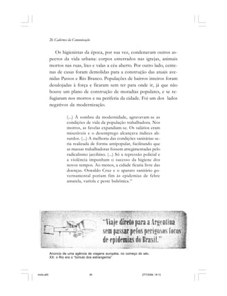 26 Cadernos da Comunicação
Os higienistas da época, por sua vez, condenavam outros as-
pectos da vida urbana: corpos enterrados nas igrejas, animais
mortos nas ruas, lixo e valas a céu aberto. Por outro lado, cente-
nas de casas foram demolidas para a construção das atuais ave-
nidas Passos e Rio Branco. Populações de bairros inteiros foram
desalojadas à força e ficaram sem ter para onde ir, já que não
houve um plano de construção de moradias populares, e se re-
fugiaram nos morros e na periferia da cidade. Foi um dos lados
negativos da modernização.
(...) À sombra da modernidade, agravavam-se as
condições de vida da população trabalhadora. Nos
morros, as favelas expandiam-se. Os salários eram
miseráveis e o desemprego alcançava índices ab-
surdos. (...) A melhoria das condições sanitárias se-
ria realizada de forma antipopular, facilitando que
as massas trabalhadoras fossem arregimentadas pelo
radicalismo jacobino. (...) Só a repressão policial e
a violência impunham o sucesso da higiene dos
novos tempos. Ao menos, a cidade ficaria livre das
doenças. Oswaldo Cruz e o aparato sanitário go-
vernamental poriam fim às epidemias de febre
amarela, varíola e peste bubônica.15
Anúncio de uma agência de viagens européia, no começo do séc.
XX: o Rio era o “túmulo dos estrangeiros”
miolo.p65 27/7/2006, 18:1326
 