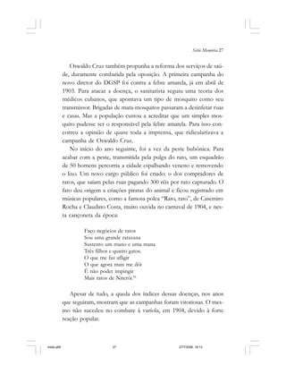 Série Memória 27
Oswaldo Cruz também propunha a reforma dos serviços de saú-
de, duramente combatida pela oposição. A primeira campanha do
novo diretor do DGSP foi contra a febre amarela, já em abril de
1903. Para atacar a doença, o sanitarista seguiu uma teoria dos
médicos cubanos, que apontava um tipo de mosquito como seu
transmissor. Brigadas de mata-mosquitos passaram a desinfetar ruas
e casas. Mas a população custou a acreditar que um simples mos-
quito pudesse ser o responsável pela febre amarela. Para isso con-
correu a opinião de quase toda a imprensa, que ridicularizava a
campanha de Oswaldo Cruz.
No início do ano seguinte, foi a vez da peste bubônica. Para
acabar com a peste, transmitida pela pulga do rato, um esquadrão
de 50 homens percorria a cidade espalhando veneno e removendo
o lixo. Um novo cargo público foi criado: o dos compradores de
ratos, que saíam pelas ruas pagando 300 réis por rato capturado. O
fato deu origem a criações piratas do animal e ficou registrado em
músicas populares, como a famosa polca “Rato, rato”, de Casemiro
Rocha e Claudino Costa, muito ouvida no carnaval de 1904, e nes-
ta cançoneta da época:
Faço negócios de ratos
Sou uma grande ratazana
Sustento um mano e uma mana
Três filhos e quatro gatos.
O que me faz afligir
O que agora mais me dói
É não poder impingir
Mais ratos de Niterói.16
Apesar de tudo, a queda dos índices dessas doenças, nos anos
que seguiram, mostram que as campanhas foram vitoriosas. O mes-
mo não sucedeu no combate à varíola, em 1904, devido à forte
reação popular.
miolo.p65 27/7/2006, 18:1327
 