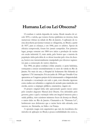 28 Cadernos da Comunicação
Humana Lei ou Lei Obscena?
O combate à varíola dependia da vacina. Desde meados do sé-
culo XVI, a varíola, que tomava forma epidêmica no inverno, fazia
numerosas vítimas na cidade do Rio de Janeiro. A aplicação da va-
cina descoberta por Jenner tornara-se obrigatória, no Brasil, a partir
de 1837, para as crianças, e em 1846, para os adultos. Apesar da
eficácia comprovada, foram leis jamais cumpridas. Em primeiro
lugar, porque somente em 1884 teve início a produção da vacina
em escala industrial. E, mais ainda, pelo horror que a maioria da
população tinha pela idéia de se deixar inocular pelo vírus da doen-
ça, horror esse intencionalmente manipulado por diversos segmen-
tos para a consecução de outros objetivos.
Em 1904, em pleno combate à febre amarela e à peste bubônica,
começaram a crescer assustadoramente os casos de varíola no Rio de
Janeiro. No meio do ano, o Hospital de Isolamento São Sebastião já
registrava 1.761 internações. Foi em junho de 1904 que Oswaldo Cruz
apresentou ao Congresso projeto de lei reinstaurando a obrigatoriedade
da vacinação e revacinação em todo o país, com cláusulas rigorosas
como multas aos refratários e exigência de atestado para matrículas em
escolas, acesso a empregos públicos, casamentos, viagens etc.
O projeto original tinha sido apresentado quatro meses antes
pelo senador alagoano Manuel José Duarte. Era defendido pelo
governo, para o qual a vacinação tinha um inegável interesse para a
saúde pública, visto existirem inúmeros focos da doença no Brasil,
o maior deles no Rio de Janeiro. Chamando-a de “Humana Lei”,
lembravam seus defensores que a vacina havia sido adotada, com
sucesso, na Alemanha, na Itália e na França.
A oposição reagia com argumentos que iam da truculência dos
métodos de aplicação no Brasil, à pouca confiabilidade dos soros e,
miolo.p65 27/7/2006, 18:1328
 