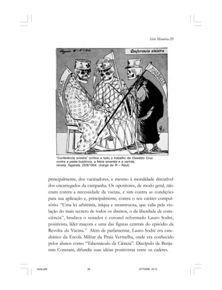 Série Memória 29
principalmente, dos vacinadores, e mesmo à moralidade discutível
dos encarregados da campanha. Os opositores, de modo geral, não
eram contra a necessidade da vacina, e sim contra as condições
para sua aplicação e, principalmente, contra o seu caráter compul-
sório. “Uma lei arbitrária, iníqua e monstruosa, que valia pela vio-
lação do mais secreto de todos os direitos, o da liberdade de cons-
ciência”, bradava o senador e coronel reformado Lauro Sodré,
positivista, líder maçom e uma das figuras centrais do episódio da
Revolta da Vacina.17
Além de parlamentar, Lauro Sodré era cate-
drático da Escola Militar da Praia Vermelha, onde era conhecido
pelos alunos como “Tabernáculo da Ciência”. Discípulo de Benja-
min Constant, difundia suas idéias positivistas entre os cadetes.
“Conferência sinistra” (crítica a todo o trabalho de Oswaldo Cruz
contra a peste bubônica, a febre amarela e a varíola,
revista Tagarela, 25/8/1904; charge de R – Raul)
miolo.p65 27/7/2006, 18:1329
 