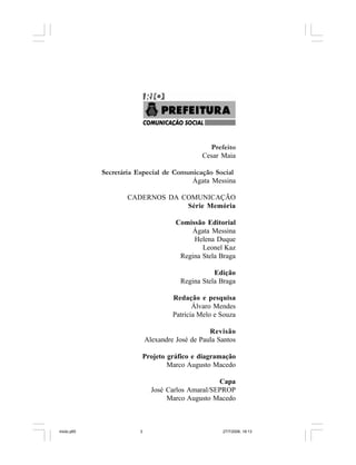 Série Memória 3
Prefeito
Cesar Maia
Secretária Especial de Comunicação Social
Ágata Messina
CADERNOS DA COMUNICAÇÃO
Série Memória
Comissão Editorial
Ágata Messina
Helena Duque
Leonel Kaz
Regina Stela Braga
Edição
Regina Stela Braga
Redação e pesquisa
Álvaro Mendes
Patrícia Melo e Souza
Revisão
Alexandre José de Paula Santos
Projeto gráfico e diagramação
Marco Augusto Macedo
Capa
José Carlos Amaral/SEPROP
Marco Augusto Macedo
miolo.p65 27/7/2006, 18:133
 