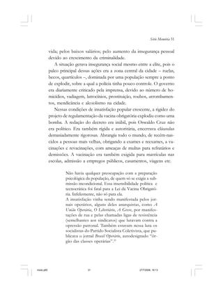 Série Memória 31
vida; pelos baixos salários; pelo aumento da insegurança pessoal
devido ao crescimento da criminalidade.
A situação gerava insegurança social mesmo entre a elite, pois o
palco principal dessas ações era a zona central da cidade – ruelas,
becos, quartículos –, dominada por uma população sempre a ponto
de explodir, sobre a qual a polícia tinha pouco controle. O governo
era diariamente criticado pela imprensa, devido ao número de ho-
micídios, vadiagem, latrocínios, prostituição, roubos, arrombamen-
tos, mendicância e alcoolismo na cidade.
Nessas condições de insatisfação popular crescente, a rigidez do
projeto de regulamentação da vacina obrigatória explodiu como uma
bomba. A redação do decreto era inábil, pois Oswaldo Cruz não
era político. Era também rígida e autoritária, encerrava cláusulas
demasiadamente rigorosas. Abrangia todo o mundo, de recém-nas-
cidos a pessoas mais velhas, obrigando a exames e reexames, a va-
cinações e revacinações, com ameaças de multas para refratários e
demissões. A vacinação era também exigida para matrículas nas
escolas, admissão a empregos públicos, casamentos, viagens etc.
Não havia qualquer preocupação com a preparação
psicológica da população, de quem só se exigia a sub-
missão incondicional. Essa insensibilidade política e
tecnocrática foi fatal para a Lei da Vacina Obrigató-
ria. Infelizmente, não só para ela.
A insatisfação vinha sendo manifestada pelos jor-
nais operários, alguns deles anarquistas, como A
União Operária, O Libertário, A Greve, por manifes-
tações de rua e pelas chamadas ligas de resistência
(semelhantes aos sindicatos) que lutavam contra a
opressão patronal. Também estavam nessa luta os
socialistas do Partido Socialista Coletivista, que pu-
blicava o jornal Brasil Operário, autodesignado “ór-
gão das classes operárias”.21
miolo.p65 27/7/2006, 18:1331
 