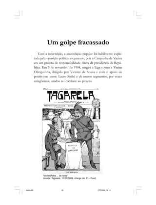 32 Cadernos da Comunicação
Um golpe fracassado
Com a insurreição, a insatisfação popular foi habilmente explo-
rada pela oposição política ao governo, pois a Campanha da Vacina
era um projeto de responsabilidade direta da presidência da Repú-
blica. Em 5 de novembro de 1904, surgira a Liga contra a Vacina
Obrigatória, dirigida por Vicente de Sousa e com o apoio de
positivistas como Lauro Sodré e de outros segmentos, por vezes
antagônicos, unidos no combate ao projeto.
“Mefistófeles... de bota”
(revista Tagarela, 10/11/1904; charge de R – Raul)
miolo.p65 27/7/2006, 18:1332
 