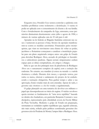 Série Memória 33
Enquanto isso, Oswaldo Cruz tentava controlar a epidemia com
medidas profiláticas como isolamento e desinfecção. A vacina só
podia ser aplicada com o consentimento do doente e de sua família.
Com o fortalecimento da campanha da Liga, entretanto, essas per-
missões diminuíram drasticamente: entre julho e agosto de 1904, o
número de vacinas aplicadas caiu de 23 mil para 6 mil.
Apoiadas na lei federal, as Brigadas Sanitárias entravam nas ca-
sas e vacinavam as pessoas à força. Setores da oposição manifesta-
ram-se contra as medidas autoritárias. Financiados pelos monar-
quistas, que viam no movimento uma chance de voltar ao poder,
jacobinos e florianistas começaram a canalizar a insatisfação popu-
lar para um plano arquitetado tempos antes: um golpe de Estado
para derrubar Rodrigues Alves, acusado de privilegiar os fazendei-
ros e cafeicultores paulistas. Alguns jornais simpatizantes cediam
espaço para as idéias conspiradoras, em artigos e charges.
Sabe-se que um dos principais itens da plataforma de Rodrigues
Alves era o saneamento completo da capital, com a extinção das
endemias. No entanto, seu mandato já estava na metade e a varíola
dominava a cidade. Durante dois meses, a oposição tentou, por
todos os meios, obstruir o andamento do projeto de lei estabele-
cendo a vacinação obrigatória. Para ganhar tempo e adiar a sua
aprovação, foram votadas mais de cem emendas. Apesar de tudo, o
governo saiu vitorioso e a lei foi votada e regulamentada.
O golpe planejado era uma tentativa de devolver aos militares o
papel que desempenhavam no início do regime. O núcleo revoltoso
queria retomar os fundamentos de “uma nova república” baseada
no ideário dos fundadores, em particular Benjamin Constant e seus
discípulos, representados pela oficialidade jovem da Escola Militar
da Praia Vermelha. Mediante o golpe de Estado em preparação,
retornariam ao verdadeiro espírito republicano que, segundo achavam,
não mais existia, aviltado pelas políticas consideradas grosseiras dos
governos civis de Prudente de Morais, Campos Sales e Rodrigues Alves.
miolo.p65 27/7/2006, 18:1333
 