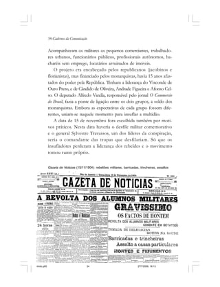 34 Cadernos da Comunicação
Acompanhavam os militares os pequenos comerciantes, trabalhado-
res urbanos, funcionários públicos, profissionais autônomos, ba-
charéis sem emprego, locatários arruinados de imóveis.
O projeto era encabeçado pelos republicanos (jacobinos e
florianistas), mas financiado pelos monarquistas, havia 15 anos afas-
tados do poder pela República. Tinham a liderança do Visconde de
Ouro Preto, e de Cândido de Oliveira, Andrade Figueira e Afonso Cel-
so. O deputado Alfredo Varella, responsável pelo jornal O Commercio
do Brasil, fazia a ponte de ligação entre os dois grupos, a soldo dos
monarquistas. Embora as expectativas de cada grupo fossem dife-
rentes, uniam-se naquele momento para insuflar a multidão.
A data de 15 de novembro fora escolhida também por moti-
vos práticos. Nesta data haveria o desfile militar comemorativo
e o general Sylvestre Travassos, um dos líderes da conspiração,
seria o comandante das tropas que desfilariam. Só que os
insufladores perderam a liderança dos rebeldes e o movimento
tomou rumo próprio.
Gazeta de Noticias (15/11/1904): rebeliões militares, barricadas, trincheiras, assaltos
miolo.p65 27/7/2006, 18:1334
 