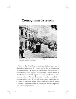Série Memória 35
Cronograma da revolta
Entre os dias 10 e 18 de novembro, a cidade viveu o que foi
chamado pela imprensa de “a mais terrível das revoltas popula-
res da República”. A população saiu às ruas para protestar. O
desfile militar do dia seguinte foi cancelado. A Escola Militar da
Praia Vermelha, comandada por altos escalões do Exército, aliou-
se aos revoltosos. Ao lado do coronel e senador Lauro Sodré e
outros golpistas, cerca de 300 cadetes, armados, marcharam para
o Catete. A guarda do palácio foi reforçada. Por meio de artigos
e charges, a oposição utilizou os jornais para passar à população
suas idéias conspiradoras.
Na Praça da República (foto), como em outros lugares,
até os bondes foram derrubados
miolo.p65 27/7/2006, 18:1335
 