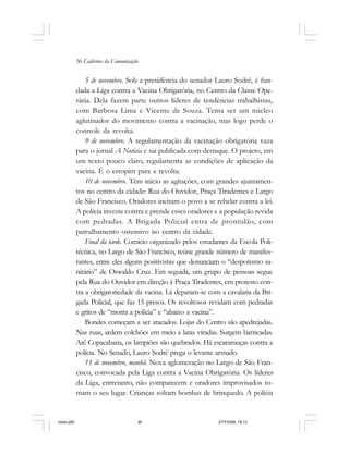 36 Cadernos da Comunicação
5 de novembro. Sob a presidência do senador Lauro Sodré, é fun-
dada a Liga contra a Vacina Obrigatória, no Centro da Classe Ope-
rária. Dela fazem parte outros líderes de tendências trabalhistas,
com Barbosa Lima e Vicente de Souza. Tenta ser um núcleo
aglutinador do movimento contra a vacinação, mas logo perde o
controle da revolta.
9 de novembro. A regulamentação da vacinação obrigatória vaza
para o jornal A Noticia e sai publicada com destaque. O projeto, em
um texto pouco claro, regulamenta as condições de aplicação da
vacina. É o estopim para a revolta.
10 de novembro. Têm início as agitações, com grandes ajuntamen-
tos no centro da cidade: Rua do Ouvidor, Praça Tiradentes e Largo
de São Francisco. Oradores incitam o povo a se rebelar contra a lei.
A polícia investe contra e prende esses oradores e a população revida
com pedradas. A Brigada Policial entra de prontidão, com
patrulhamento ostensivo no centro da cidade.
Final da tarde. Comício organizado pelos estudantes da Escola Poli-
técnica, no Largo de São Francisco, reúne grande número de manifes-
tantes, entre eles alguns positivistas que denunciam o “despotismo sa-
nitário” de Oswaldo Cruz. Em seguida, um grupo de pessoas segue
pela Rua do Ouvidor em direção à Praça Tiradentes, em protesto con-
tra a obrigatoriedade da vacina. Lá deparam-se com a cavalaria da Bri-
gada Policial, que faz 15 presos. Os revoltosos revidam com pedradas
e gritos de “morra a polícia” e “abaixo a vacina”.
Bondes começam a ser atacados. Lojas do Centro são apedrejadas.
Nas ruas, ardem colchões em meio a latas viradas. Surgem barricadas.
Até Copacabana, os lampiões são quebrados. Há escaramuças contra a
polícia. No Senado, Lauro Sodré prega o levante armado.
11 de novembro, manhã. Nova aglomeração no Largo de São Fran-
cisco, convocada pela Liga contra a Vacina Obrigatória. Os líderes
da Liga, entretanto, não comparecem e oradores improvisados to-
mam o seu lugar. Crianças soltam bombas de brinquedo. A polícia
miolo.p65 27/7/2006, 18:1336
 