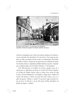 Série Memória 37
enfrenta a população que revida com pedras, pedaços de madeira e
outros materiais das demolições do bota-abaixo. Uma carga da cava-
laria, de sabre em punho, investe contra os manifestantes. Há feridos
de ambos os lados e 18 pessoas são presas por uso indevido de armas.
O comércio, bancos e repartições públicas fecham as portas. A popula-
ção se dispersa pelas ruas do Teatro, Ouvidor e 7 de Setembro.
Noite. Recomeçam os conflitos no Centro, quando cerca de 3
mil pessoas se aglutinam em frente ao Centro das Classes Operári-
as, na Rua do Espírito Santo, onde se realiza nova sessão da Liga
Contra a Vacina Obrigatória. A multidão se dirige para o Palácio do
Catete. Há tiroteio e morre um civil. Por toda a parte, ouve-se o
grito de guerra: “Abaixo a vacina!” O governo reage trazendo tro-
pas de fora, de Niterói e até de São João del Rei. Batalhões da
polícia protegem o palácio.
Na Saúde (“Porto Arthur”), um dos centros da resistência,
populares enfurecidos ergueram barricadas (desenho da época)
miolo.p65 27/7/2006, 18:1337
 