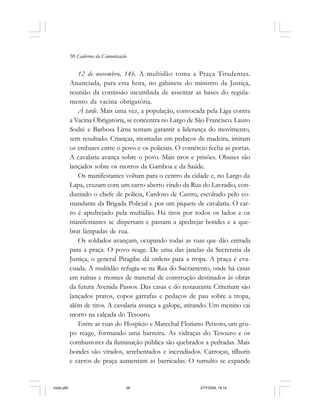 38 Cadernos da Comunicação
12 de novembro, 14h. A multidão toma a Praça Tiradentes.
Anunciada, para esta hora, no gabinete do ministro da Justiça,
reunião da comissão incumbida de assentar as bases do regula-
mento da vacina obrigatória.
À tarde. Mais uma vez, a população, convocada pela Liga contra
a Vacina Obrigatória, se concentra no Largo de São Francisco. Lauro
Sodré e Barbosa Lima tentam garantir a liderança do movimento,
sem resultado. Crianças, montadas em pedaços de madeira, imitam
os embates entre o povo e os policiais. O comércio fecha as portas.
A cavalaria avança sobre o povo. Mais tiros e prisões. Obuses são
lançados sobre os morros da Gamboa e da Saúde.
Os manifestantes voltam para o centro da cidade e, no Largo da
Lapa, cruzam com um carro aberto vindo da Rua do Lavradio, con-
duzindo o chefe de polícia, Cardoso de Castro, escoltado pelo co-
mandante da Brigada Policial e por um piquete de cavalaria. O car-
ro é apedrejado pela multidão. Há tiros por todos os lados e os
manifestantes se dispersam e passam a apedrejar bondes e a que-
brar lâmpadas de rua.
Os soldados avançam, ocupando todas as ruas que dão entrada
para a praça. O povo reage. De uma das janelas da Secretaria da
Justiça, o general Piragibe dá ordens para a tropa. A praça é eva-
cuada. A multidão refugia-se na Rua do Sacramento, onde há casas
em ruínas e montes de material de construção destinados às obras
da futura Avenida Passos. Das casas e do restaurante Criterium são
lançados pratos, copos garrafas e pedaços de pau sobre a tropa,
além de tiros. A cavalaria avança a galope, atirando. Um menino cai
morto na calçada do Tesouro.
Entre as ruas do Hospício e Marechal Floriano Peixoto, um gru-
po reage, formando uma barreira. As vidraças do Tesouro e os
combustores da iluminação pública são quebrados a pedradas. Mais
bondes são virados, arrebentados e incendiados. Carroças, tílburis
e carros de praça aumentam as barricadas. O tumulto se expande
miolo.p65 27/7/2006, 18:1438
 