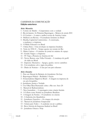 4 Cadernos da Comunicação
CADERNOS DA COMUNICAÇÃO
Edições anteriores
Série Memória
1 - Correio da Manhã – Compromisso com a verdade
2 - Rio de Janeiro: As Primeiras Reportagens – Relatos do século XVI
3 - O Cruzeiro – A maior e melhor revista da América Latina
4 - Mulheres em Revista – O jornalismo feminino no Brasil
5 - Brasília, Capital da Controvérsia – A construção,
a mudança e a imprensa
6 - O Rádio Educativo no Brasil
7 - Ultima Hora – Uma revolução na imprensa brasileira
8 - Verão de 1930-31 – Tempo quente nos jornais do Rio
9 - Diário Carioca – O máximo de jornal no mínimo de espaço
10 - Getulio Vargas e a Imprensa
11 - TV Tupi, a Pioneira na América do Sul
12 - Novos Rumos, uma Velha Fórmula – A mudança do perfil
do rádio no Brasil
13 - Imprensa Alternativa – Apogeu, queda e novos caminhos
14 - Um jornalismo sob o signo da política
15 - Diario de Noticias – A luta por um país soberano
Série Estudos
1 - Para um Manual de Redação do Jornalismo On-Line
2 - Reportagem Policial – Realidade e Ficção
3 - Fotojornalismo Digital no Brasil – A imagem na imprensa da
era pós-fotográfica
4 - Jornalismo, Justiça e Verdade
5 - Um Olhar Bem-Humorado sobre o Rio nos Anos 20
6 - Manual de Radiojornalismo
7 - New Journalism – A reportagem como criação literária
8 - A Cultura como Notícia no Jornalismo Brasileiro
9 - A Imagem da Notícia – O jornalismo no cinema
10 - A Indústria dos Quadrinhos
11 - Jornalismo Esportivo – Os craques da emoção
12 - Manual de Jornalismo Empresarial
13 - Ciência para Todos – A academia vai até o público
14 - Breve história da Imprensa Sindical no Brasil
15 - Jornalismo Ontem e Hoje
miolo.p65 27/7/2006, 18:134
 