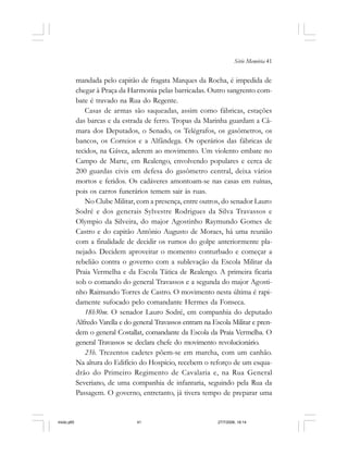 Série Memória 41
mandada pelo capitão de fragata Marques da Rocha, é impedida de
chegar à Praça da Harmonia pelas barricadas. Outro sangrento com-
bate é travado na Rua do Regente.
Casas de armas são saqueadas, assim como fábricas, estações
das barcas e da estrada de ferro. Tropas da Marinha guardam a Câ-
mara dos Deputados, o Senado, os Telégrafos, os gasômetros, os
bancos, os Correios e a Alfândega. Os operários das fábricas de
tecidos, na Gávea, aderem ao movimento. Um violento embate no
Campo de Marte, em Realengo, envolvendo populares e cerca de
200 guardas civis em defesa do gasômetro central, deixa vários
mortos e feridos. Os cadáveres amontoam-se nas casas em ruínas,
pois os carros funerários temem sair às ruas.
No Clube Militar, com a presença, entre outros, do senador Lauro
Sodré e dos generais Sylvestre Rodrigues da Silva Travassos e
Olympio da Silveira, do major Agostinho Raymundo Gomes de
Castro e do capitão Antônio Augusto de Moraes, há uma reunião
com a finalidade de decidir os rumos do golpe anteriormente pla-
nejado. Decidem aproveitar o momento conturbado e começar a
rebelião contra o governo com a sublevação da Escola Militar da
Praia Vermelha e da Escola Tática de Realengo. A primeira ficaria
sob o comando do general Travassos e a segunda do major Agosti-
nho Raimundo Torres de Castro. O movimento nesta última é rapi-
damente sufocado pelo comandante Hermes da Fonseca.
18h30m. O senador Lauro Sodré, em companhia do deputado
Alfredo Varella e do general Travassos entram na Escola Militar e pren-
dem o general Costallat, comandante da Escola da Praia Vermelha. O
general Travassos se declara chefe do movimento revolucionário.
23h. Trezentos cadetes põem-se em marcha, com um canhão.
Na altura do Edifício do Hospício, recebem o reforço de um esqua-
drão do Primeiro Regimento de Cavalaria e, na Rua General
Severiano, de uma companhia de infantaria, seguindo pela Rua da
Passagem. O governo, entretanto, já tivera tempo de preparar uma
miolo.p65 27/7/2006, 18:1441
 