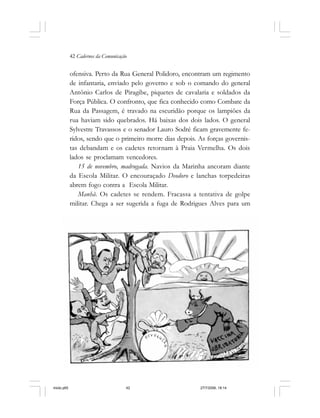 42 Cadernos da Comunicação
ofensiva. Perto da Rua General Polidoro, encontram um regimento
de infantaria, enviado pelo governo e sob o comando do general
Antônio Carlos de Piragibe, piquetes de cavalaria e soldados da
Força Pública. O confronto, que fica conhecido como Combate da
Rua da Passagem, é travado na escuridão porque os lampiões da
rua haviam sido quebrados. Há baixas dos dois lados. O general
Sylvestre Travassos e o senador Lauro Sodré ficam gravemente fe-
ridos, sendo que o primeiro morre dias depois. As forças governis-
tas debandam e os cadetes retornam à Praia Vermelha. Os dois
lados se proclamam vencedores.
15 de novembro, madrugada. Navios da Marinha ancoram diante
da Escola Militar. O encouraçado Deodoro e lanchas torpedeiras
abrem fogo contra a Escola Militar.
Manhã. Os cadetes se rendem. Fracassa a tentativa de golpe
militar. Chega a ser sugerida a fuga de Rodrigues Alves para um
miolo.p65 27/7/2006, 18:1442
 