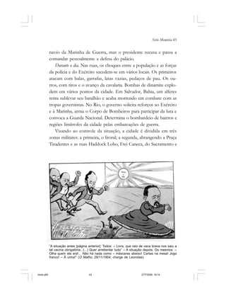 Série Memória 43
navio da Marinha de Guerra, mas o presidente recusa e passa a
comandar pessoalmente a defesa do palácio.
Durante o dia. Nas ruas, os choques entre a população e as forças
da polícia e do Exército sucedem-se em vários locais. Os primeiros
atacam com balas, garrafas, latas vazias, pedaços de pau. Os ou-
tros, com tiros e o avanço da cavalaria. Bombas de dinamite explo-
dem em vários pontos da cidade. Em Salvador, Bahia, um alferes
tenta sublevar seu batalhão e acaba morrendo em combate com as
tropas governistas. No Rio, o governo solicita reforços ao Exército
e à Marinha, arma o Corpo de Bombeiros para participar da luta e
convoca a Guarda Nacional. Determina o bombardeio de bairros e
regiões limítrofes da cidade pelas embarcações de guerra.
Visando ao controle da situação, a cidade é dividida em três
zonas militares: a primeira, o litoral; a segunda, abrangendo a Praça
Tiradentes e as ruas Haddock Lobo, Frei Caneca, do Sacramento e
“A situação antes [página anterior]: Todos: – Livra, que raio de vaca brava nos saiu a
tal vacina obrigatória...(...) Quer arrebentar tudo” – A situação depois: Os mesmos: –
Olha quem ela era!... Não há nada como – máscaras abaixo! Cartas na mesa! Jogo
franco! – À unha!” (O Malho, 29/11/1904; charge de Leonidas)
miolo.p65 27/7/2006, 18:1443
 