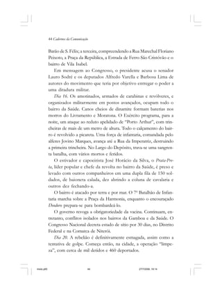 44 Cadernos da Comunicação
Barão de S. Félix; a terceira, compreendendo a Rua Marechal Floriano
Peixoto, a Praça da República, a Estrada de Ferro São Cristóvão e o
bairro de Vila Isabel.
Em mensagem ao Congresso, o presidente acusa o senador
Lauro Sodré e os deputados Alfredo Varella e Barbosa Lima de
autores do movimento que teria por objetivo entregar o poder a
uma ditadura militar.
Dia 16. Os amotinados, armados de carabinas e revólveres, e
organizados militarmente em postos avançados, ocupam todo o
bairro da Saúde. Canos cheios de dinamite formam baterias nos
morros do Livramento e Moratona. O Exército programa, para a
noite, um ataque ao reduto apelidado de “Porto Arthur”, com trin-
cheiras de mais de um metro de altura. Todo o calçamento do bair-
ro é revolvido a picareta. Uma força de infantaria, comandada pelo
alferes Jovino Marques, avança até a Rua da Imperatriz, destruindo
a primeira trincheira. No Largo do Depósito, trava-se uma sangren-
ta batalha, com vários mortos e feridos.
O estivador e capoeirista José Horácio da Silva, o Prata-Pre-
ta, líder popular e chefe da revolta no bairro da Saúde, é preso e
levado com outros companheiros em uma dupla fila de 150 sol-
dados, de baioneta calada, dez abrindo a coluna de cavalaria e
outros dez fechando-a.
O bairro é atacado por terra e por mar. O 70
Batalhão de Infan-
taria marcha sobre a Praça da Harmonia, enquanto o encouraçado
Deodoro prepara-se para bombardeá-lo.
O governo revoga a obrigatoriedade da vacina. Continuam, en-
tretanto, conflitos isolados nos bairros da Gamboa e da Saúde. O
Congresso Nacional decreta estado de sítio por 30 dias, no Distrito
Federal e na Comarca de Niterói.
Dia 20. A rebelião é definitivamente esmagada, assim como a
tentativa de golpe. Começa então, na cidade, a operação “limpe-
za”, com cerca de mil detidos e 460 deportados.
miolo.p65 27/7/2006, 18:1444
 
