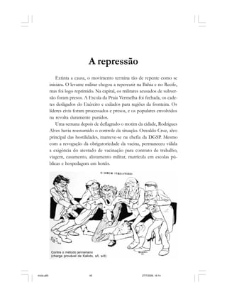 Série Memória 45
A repressão
Extinta a causa, o movimento termina tão de repente como se
iniciara. O levante militar chegou a repercutir na Bahia e no Recife,
mas foi logo reprimido. Na capital, os militares acusados de subver-
são foram presos. A Escola da Praia Vermelha foi fechada, os cade-
tes desligados do Exército e exilados para regiões da fronteira. Os
líderes civis foram processados e presos, e os populares envolvidos
na revolta duramente punidos.
Uma semana depois de deflagrado o motim da cidade, Rodrigues
Alves havia reassumido o controle da situação. Oswaldo Cruz, alvo
principal das hostilidades, manteve-se na chefia da DGSP. Mesmo
com a revogação da obrigatoriedade da vacina, permaneceu válida
a exigência do atestado de vacinação para contrato de trabalho,
viagem, casamento, alistamento militar, matrícula em escolas pú-
blicas e hospedagem em hotéis.
Contra o método jenneriano
(charge provável de Kalixto, s/l, s/d)
miolo.p65 27/7/2006, 18:1445
 