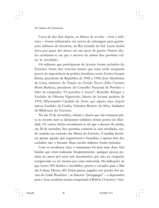 46 Cadernos da Comunicação
Cerca de dez dias depois, os líderes da revolta – civis e mili-
tares – foram embarcados em navios de cabotagem para guarni-
ções militares da fronteira, no Rio Grande do Sul. Lauro Sodré
ficou por quase dez meses em um navio de guerra. Outros che-
fes ocultaram-se até que o decreto de anistia lhes permitiu vol-
tar às atividades.
Os militares que participaram do levante foram excluídos do
Exército. Entre eles estavam nomes que mais tarde ocuparam
postos de importância na política brasileira, como Eurico Gaspar
Dutra, presidente da República de 1946 a 1950; João Mendonça
de Lima, ministro de Viação no Estado Novo; Júlio Caetano
Horta Barbosa, presidente do Conselho Nacional de Petróleo e
líder da campanha “O petróleo é nosso”; Bertoldo Klinger e
Euclides de Oliveira Figueiredo, líderes do levante paulista de
1932; Dilermando Cândido de Assis, que alguns anos depois
matou Euclides da Cunha; Valentim Benício da Silva, fundador
da Biblioteca do Exército.
No dia 19 de novembro, oficiais e alunos que não tomaram par-
te no levante nem se declararam solidários foram postos em liber-
dade. Os outros chefes esconderam-se até que o decreto da anistia,
em 20 de setembro, lhes permitiu voltarem às suas atividades, sen-
do anulada sua exclusão das fileiras do Exército. A medida favore-
cia apenas aqueles que requeressem o benefício, e apenas dois dos
excluídos não o fizeram. Duas escolas militares foram fechadas.
Com os revoltosos civis, o tratamento foi bem mais duro. Em
batidas que eram realizadas freqüentemente, qualquer pessoa po-
deria ser presa por estar sem documentos, por não ter ocupação
comprovada ou até mesmo por estar malvestida. Há indicações de
que houve 950 detidos e recolhidos, presos e enviados para a Ilha
das Cobras. Desses, 461 foram presos, jogados nos porões dos na-
vios do Lóide Brasileiro – as famosas “presigangas” – e deportados
para o Acre, território recém-conquistado à Bolívia. O motivo: “rein-
miolo.p65 27/7/2006, 18:1446
 