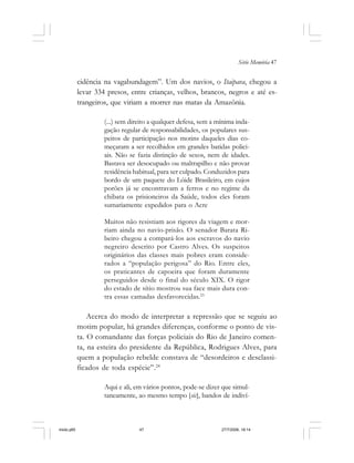 Série Memória 47
cidência na vagabundagem”. Um dos navios, o Itaipava, chegou a
levar 334 presos, entre crianças, velhos, brancos, negros e até es-
trangeiros, que viriam a morrer nas matas da Amazônia.
(...) sem direito a qualquer defesa, sem a mínima inda-
gação regular de responsabilidades, os populares sus-
peitos de participação nos motins daqueles dias co-
meçaram a ser recolhidos em grandes batidas polici-
ais. Não se fazia distinção de sexos, nem de idades.
Bastava ser desocupado ou maltrapilho e não provar
residência habitual, para ser culpado. Conduzidos para
bordo de um paquete do Lóide Brasileiro, em cujos
porões já se encontravam a ferros e no regime da
chibata os prisioneiros da Saúde, todos eles foram
sumariamente expedidos para o Acre
Muitos não resistiam aos rigores da viagem e mor-
riam ainda no navio-prisão. O senador Barata Ri-
beiro chegou a compará-los aos escravos do navio
negreiro descrito por Castro Alves. Os suspeitos
originários das classes mais pobres eram conside-
rados a “população perigosa” do Rio. Entre eles,
os praticantes de capoeira que foram duramente
perseguidos desde o final do século XIX. O rigor
do estado de sítio mostrou sua face mais dura con-
tra essas camadas desfavorecidas.23
Acerca do modo de interpretar a repressão que se seguiu ao
motim popular, há grandes diferenças, conforme o ponto de vis-
ta. O comandante das forças policiais do Rio de Janeiro comen-
ta, na esteira do presidente da República, Rodrigues Alves, para
quem a população rebelde constava de “desordeiros e desclassi-
ficados de toda espécie”.24
Aqui e ali, em vários pontos, pode-se dizer que simul-
taneamente, ao mesmo tempo [sic], bandos de indiví-
miolo.p65 27/7/2006, 18:1447
 