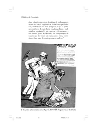 48 Cadernos da Comunicação
duos educados na escola do vício e da malandragem,
afeitos ao crime, vagabundos, desordeiros profissio-
nais, malfeitores dos mais perigosos, a que se junta-
ram mulheres da mais baixa condição, ébrias e mal-
trapilhas, obedecendo, uns e outras, evidentemente, a
um sinistro plano da Maldade, em cumprimento de
ordens que deveriam ser executadas à risca, come-
tiam toda a sorte dos mais graves atentados...25
O ataque dos aplicadores da vacina (Tagarela, 13/10/1904; charge sem autor identificado)
miolo.p65 27/7/2006, 18:1448
 
