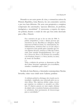 Série Memória 49
Situando-se em outro ponto de vista, o romancista carioca da
Primeira República, Lima Barreto, faz um comentário sensível,
e por isso bem diferente. Ele nota com perspicácia a complexa
composição dos amotinados, “pessoas diferentes, de profissão,
inteligência e moralidade”. E acrescenta, a respeito da repres-
são policial, durante o estado de sítio que fora então decretado
para o Rio e Niterói:
Eis a narrativa do que se fez no sítio de 1904. A
polícia arrepanhava a torto e direito pessoas que
encontrava na rua. Recolhia-as à delegacia, depois
juntavam na Polícia Central. Aí, violentamente, hu-
milhantemente, arrebatava-lhes os cós das calças e
as empurrava num grande páteo. Juntadas que fos-
sem algumas dezenas, remetia-as à Ilha das Cobras,
onde eram surradas desapiedadamente. Eis o que
foi o Terror do Alves; o do Floriano foi vermelho;
o do Prudente, branco, e o Alves, incolor, ou antes,
de tronco de bacalhau.
(...)
Toda a violência do governo se demonstra na Ilha
das Cobras. Inocentes vagabundos são aí recolhidos,
surrados e mandados para o Acre.26
Na linha de Lima Barreto, o historiador contemporâneo Nicolau
Sevcenko, várias vezes citado neste Caderno, pondera:
A violência policial se distingue não só pela sua in-
tensidade e amplitude, mas sobretudo pelo seu ca-
ráter difuso. Não importava definir culpas, investi-
gar suspeitas ou conduzir os acusados aos tribu-
nais. O objetivo parecia ser mais amplo: eliminar
da cidade todo o excedente humano, potencialmen-
te turbulento, fator permanente de desassossego
para as autoridades.27
miolo.p65 27/7/2006, 18:1449
 