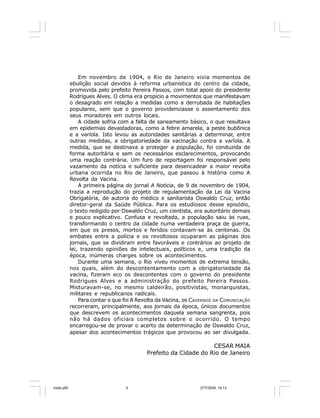 Série Memória 5
Em novembro de 1904, o Rio de Janeiro vivia momentos de
ebulição social devidos à reforma urbanística do centro da cidade,
promovida pelo prefeito Pereira Passos, com total apoio do presidente
Rodrigues Alves. O clima era propício a movimentos que manifestavam
o desagrado em relação a medidas como a derrubada de habitações
populares, sem que o governo providenciasse o assentamento dos
seus moradores em outros locais.
A cidade sofria com a falta de saneamento básico, o que resultava
em epidemias devastadoras, como a febre amarela, a peste bubônica
e a varíola. Isto levou as autoridades sanitárias a determinar, entre
outras medidas, a obrigatoriedade da vacinação contra a varíola. A
medida, que se destinava a proteger a população, foi conduzida de
forma autoritária e sem os necessários esclarecimentos, provocando
uma reação contrária. Um furo de reportagem foi responsável pelo
vazamento da notícia e suficiente para desencadear a maior revolta
urbana ocorrida no Rio de Janeiro, que passou à história como A
Revolta da Vacina.
A primeira página do jornal A Noticia, de 9 de novembro de 1904,
trazia a reprodução do projeto de regulamentação da Lei da Vacina
Obrigatória, de autoria do médico e sanitarista Oswaldo Cruz, então
diretor-geral da Saúde Pública. Para os estudiosos desse episódio,
o texto redigido por Oswaldo Cruz, um cientista, era autoritário demais
e pouco explicativo. Confusa e revoltada, a população saiu às ruas,
transformando o centro da cidade numa verdadeira praça de guerra,
em que os presos, mortos e feridos contavam-se às centenas. Os
embates entre a polícia e os revoltosos ocuparam as páginas dos
jornais, que se dividiram entre favoráveis e contrários ao projeto de
lei, trazendo opiniões de intelectuais, políticos e, uma tradição da
época, inúmeras charges sobre os acontecimentos.
Durante uma semana, o Rio viveu momentos de extrema tensão,
nos quais, além do descontentamento com a obrigatoriedade da
vacina, fizeram eco os descontentes com o governo do presidente
Rodrigues Alves e a administração do prefeito Pereira Passos.
Misturavam-se, no mesmo caldeirão, positivistas, monarquistas,
militares e republicanos radicais.
Para contar o que foi A Revolta da Vacina, os CADERNOS DA COMUNICAÇÃO
recorreram, principalmente, aos jornais da época, únicos documentos
que descrevem os acontecimentos daquela semana sangrenta, pois
não há dados oficiais completos sobre o ocorrido. O tempo
encarregou-se de provar o acerto da determinação de Oswaldo Cruz,
apesar dos acontecimentos trágicos que provocou ao ser divulgada.
CESAR MAIA
Prefeito da Cidade do Rio de Janeiro
miolo.p65 27/7/2006, 18:135
 