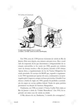 50 Cadernos da Comunicação
Em 1904, cerca de 3.500 pessoas morreram de varíola no Rio de
Janeiro. Dois anos depois, esse número caía para nove. Mas o resul-
tado da suspensão da lei que determinara a obrigatoriedade da va-
cinação antivariólica se fez sentir em 1908, quando um violento
surto da doença assolou o Rio de Janeiro, fazendo 6.550 vítimas.
Apesar disso, a regulamentação da Lei da Vacina Obrigatória foi
sendo protelada. Os serviços da DGSP que, segundo o regulamen-
to de 1904 vigorariam por apenas três anos, continuaram a ser pror-
rogados pelo Congresso, sempre em bases provisórias. Oswaldo Cruz
deixou a chefia do órgão em 1909, quando foi proibida a acumula-
ção de cargos no serviço público federal. Tendo de optar, preferiu
permanecer na direção do Instituto Manguinhos.
Finalmente, em 1908, no jornal A Noticia, Coelho Neto daria ao
Rio de Janeiro o título de “Cidade Maravilhosa”. Em 1910, foi re-
gistrado um único caso de varíola na cidade.
O Rio deixava de ser, finalmente, “o túmulo dos estrangeiros”.
O duelo entre Oswaldo Cruz e a varíola
(O Malho, 7/3/1908; autoria de difícil identificação)
miolo.p65 27/7/2006, 18:1450
 