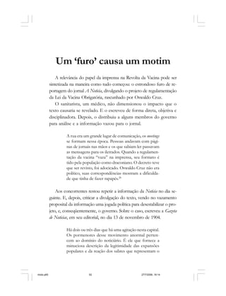 52 Cadernos da Comunicação
Um ‘furo’ causa um motim
A relevância do papel da imprensa na Revolta da Vacina pode ser
sintetizada na maneira como tudo começou: o estrondoso furo de re-
portagem do jornal A Noticia, divulgando o projeto de regulamentação
da Lei da Vacina Obrigatória, rascunhado por Oswaldo Cruz.
O sanitarista, um médico, não dimensionou o impacto que o
texto causaria se revelado. E o escreveu de forma direta, objetiva e
disciplinadora. Depois, o distribuiu a alguns membros do governo
para análise e a informação vazou para o jornal.
A rua era um grande lugar de comunicação, os meetings
se formam nessa época. Pessoas andavam com pági-
nas de jornais nas mãos e os que sabiam ler passavam
as mensagens para os iletrados. Quando a regulamen-
tação da vacina “vaza” na imprensa, seu formato é
tido pela população como draconiano. O decreto teve
que ser revisto, foi adocicado. Oswaldo Cruz não era
político, suas correspondências mostram a dificulda-
de que tinha de fazer rapapés.28
Aos concorrentes restou repetir a informação da Noticia no dia se-
guinte. E, depois, criticar a divulgação do texto, vendo no vazamento
proposital da informação uma jogada política para desestabilizar o pro-
jeto, e, conseqüentemente, o governo. Sobre o caso, escreveu a Gazeta
de Noticias, em seu editorial, no dia 13 de novembro de 1904.
Há dois ou três dias que há uma agitação nesta capital.
Os pormenores desse movimento anormal perten-
cem ao domínio do noticiário. É ele que fornece a
minuciosa descrição da legitimidade das expansões
populares e da reação dos sabres que representam o
miolo.p65 27/7/2006, 18:1452
 
