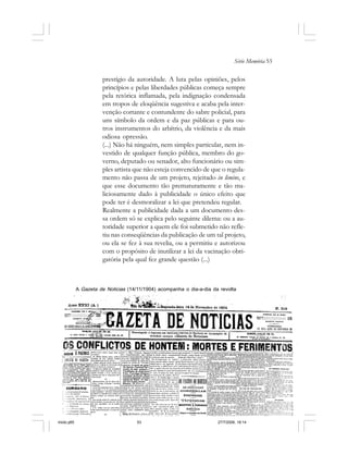 Série Memória 53
prestígio da autoridade. A luta pelas opiniões, pelos
princípios e pelas liberdades públicas começa sempre
pela retórica inflamada, pela indignação condensada
em tropos de eloqüência sugestiva e acaba pela inter-
venção cortante e contundente do sabre policial, para
uns símbolo da ordem e da paz públicas e para ou-
tros instrumentos do arbítrio, da violência e da mais
odiosa opressão.
(...) Não há ninguém, nem simples particular, nem in-
vestido de qualquer função pública, membro do go-
verno, deputado ou senador, alto funcionário ou sim-
ples artista que não esteja convencido de que o regula-
mento não passa de um projeto, rejeitado in limine, e
que esse documento tão prematuramente e tão ma-
liciosamente dado à publicidade o único efeito que
pode ter é desmoralizar a lei que pretendeu regular.
Realmente a publicidade dada a um documento des-
sa ordem só se explica pelo seguinte dilema: ou a au-
toridade superior a quem ele foi submetido não refle-
tiu nas conseqüências da publicação de um tal projeto,
ou ela se fez à sua revelia, ou a permitiu e autorizou
com o propósito de inutilizar a lei da vacinação obri-
gatória pela qual fez grande questão (...)
A Gazeta de Noticias (14/11/1904) acompanha o dia-a-dia da revolta
miolo.p65 27/7/2006, 18:1453
 