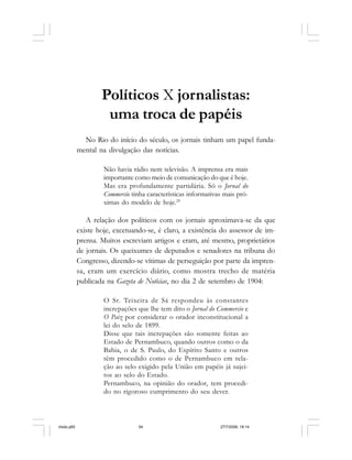 54 Cadernos da Comunicação
Políticos X jornalistas:
uma troca de papéis
No Rio do início do século, os jornais tinham um papel funda-
mental na divulgação das notícias.
Não havia rádio nem televisão. A imprensa era mais
importante como meio de comunicação do que é hoje.
Mas era profundamente partidária. Só o Jornal do
Commercio tinha características informativas mais pró-
ximas do modelo de hoje.29
A relação dos políticos com os jornais aproximava-se da que
existe hoje, excetuando-se, é claro, a existência do assessor de im-
prensa. Muitos escreviam artigos e eram, até mesmo, proprietários
de jornais. Os queixumes de deputados e senadores na tribuna do
Congresso, dizendo-se vítimas de perseguição por parte da impren-
sa, eram um exercício diário, como mostra trecho de matéria
publicada na Gazeta de Noticias, no dia 2 de setembro de 1904:
O Sr. Teixeira de Sá respondeu às constantes
increpações que lhe tem dito o Jornal do Commercio e
O Paiz por considerar o orador inconstitucional a
lei do selo de 1899.
Disse que tais increpações são somente feitas ao
Estado de Pernambuco, quando outros como o da
Bahia, o de S. Paulo, do Espírito Santo e outros
têm procedido como o de Pernambuco em rela-
ção ao selo exigido pela União em papéis já sujei-
tos ao selo do Estado.
Pernambuco, na opinião do orador, tem procedi-
do no rigoroso cumprimento do seu dever.
miolo.p65 27/7/2006, 18:1454
 