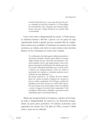 Série Memória 55
Concluiu dizendo que o caso, que pareceu tão gra-
ve e inaudito ao Jornal do Commercio e a O Paiz digno
de excomunhão, não é daqueles que faziam antiga-
mente com que o Papa chamasse ao concílio toda
a cristandade.
Com o furo sobre a obrigatoriedade da vacina, A Noticia tornou-
se referência durante a Revolta e passou a ter seu preço de capa
superfaturado devido à grande procura, causando filas de compra-
dores ansiosos por novidades. O fenômeno do aumento das vendas
aconteceu, na verdade, com todos os outros jornais, como cita Lima
Barreto no livro Recordações do escrivão Isaías Caminha:
As vociferações da minha gazeta tinham produzido o
necessário resultado. Aquele repetir diário em longos
artigos solenes de que o governo era desonesto e de-
sejava oprimir o povo, que aquele projeto visava enri-
quecer um projeto de fabricantes de calçado, que aten-
tava contra a liberdade individual, que se devia correr
a chicote tais administradores, tudo isso tinha-se
encrostado nos espíritos e a irritação alastrava com a
violência de uma epidemia (...).
No jornal exultava-se. As vitórias do povo tinham
hinos de vitórias da pátria. Exagerava-se, mentia-se,
para se exaltar a população. Em tal lugar, a polícia foi
repelida; em tal outro, recusou-se a atirar sobre o povo.
Eu não fui para casa, dormi pelos cantos da redação
e assisti à tiragem do jornal: tinha aumentado 5 mil
exemplares. Parecia que a multidão o procurava como
estimulante para a sua atitude belicosa.
Desde que foi apresentado ao Congresso, o projeto de lei tratan-
do sobre a obrigatoriedade da vacina teve seu desenrolar acompa-
nhado de perto pelos periódicos. Os debates acalorados eram
registrados nos jornais. Em 2 de julho de 1904, a revista O Malho
trazia o tema em seu editorial:
miolo.p65 27/7/2006, 18:1455
 