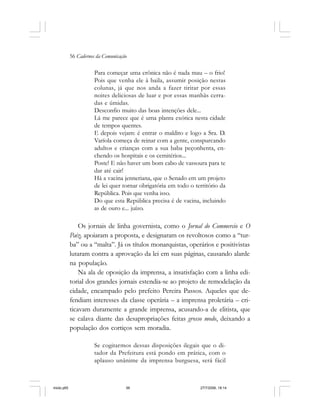 56 Cadernos da Comunicação
Para começar uma crônica não é nada mau – o frio!
Pois que venha ele à baila, assumir posição nestas
colunas, já que nos anda a fazer tiritar por essas
noites deliciosas de luar e por essas manhãs cerra-
das e úmidas.
Desconfio muito das boas intenções dele...
Lá me parece que é uma planta exótica nesta cidade
de tempos quentes.
E depois vejam: é entrar o maldito e logo a Sra. D.
Varíola começa de reinar com a gente, conspurcando
adultos e crianças com a sua baba peçonhenta, en-
chendo os hospitais e os cemitérios...
Poste! E não haver um bom cabo de vassoura para te
dar até cair!
Há a vacina jenneriana, que o Senado em um projeto
de lei quer tornar obrigatória em todo o território da
República. Pois que venha isso.
Do que esta República precisa é de vacina, incluindo
as de ouro e... juízo.
Os jornais de linha governista, como o Jornal do Commercio e O
Paiz, apoiaram a proposta, e designaram os revoltosos como a “tur-
ba” ou a “malta”. Já os títulos monarquistas, operários e positivistas
lutaram contra a aprovação da lei em suas páginas, causando alarde
na população.
Na ala de oposição da imprensa, a insatisfação com a linha edi-
torial dos grandes jornais estendia-se ao projeto de remodelação da
cidade, encampado pelo prefeito Pereira Passos. Aqueles que de-
fendiam interesses da classe operária – a imprensa proletária – cri-
ticavam duramente a grande imprensa, acusando-a de elitista, que
se calava diante das desapropriações feitas grosso modo, deixando a
população dos cortiços sem moradia.
Se cogitarmos dessas disposições ilegais que o di-
tador da Prefeitura está pondo em prática, com o
aplauso unânime da imprensa burguesa, será fácil
miolo.p65 27/7/2006, 18:1456
 
