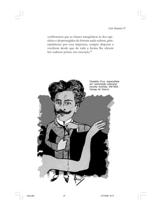 Série Memória 57
verificarmos que as classes antagônicas às dos ope-
rários e desprotegidos da fortuna nada sofrem, prin-
cipalmente por essa imprensa, sempre disposta a
vociferar desde que de toda a forma lhe afetem
leis caducas postas em execução.30
Oswaldo Cruz, especialista
em “perfuração arteriana”
(revista Avenida, 3/9/1904;
charge de Vasco)
miolo.p65 27/7/2006, 18:1457
 