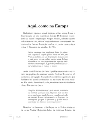 58 Cadernos da Comunicação
Aqui, como na Europa
Radicalismo à parte, a grande imprensa vivia a utopia de que o
Brasil poderia ser uma extensão da Europa. De lá vinham os con-
ceitos de beleza e organização. Roupas, músicas, culinária: quanto
mais europeu e caro, melhor. Nossos elementos culturais eram me-
nosprezados. Em vez da criação, a ordem era copiar, como refere a
revista O Comentário, de setembro de 1903.
Sabem todos que essas batalhas de flores, tão anima-
das, elegantes e alegres quando feitas em Nice, em
Viena e em Paris, são um divertimento de ricos com
o qual tem o povo a ganhar: o gosto visual do luxo
em exibição e a emoção artística nos aspectos orna-
mentais das carruagens. É, portanto, um meio de edu-
car esteticamente os rudes e os pobres.
A dor e o sofrimento da classe operária não encontravam es-
paço nas páginas dos grandes jornais. Notícias de pobreza só
existiam na divulgação de eventos beneméritos organizados por
membros das classes dominantes ou na coluna de casos polici-
ais. Um trecho da revista O Malho, falando sobre o resultado das
obras, dá o tom da época:
Ninguém reconhecerá hoje a praia imensa, pontilhada
de horríveis quiosques que, há pouco mais de dois
anos, manchavam aquela formosa enseada, enchendo
de tristeza e de mau cheiro os cariocas da gema e os
estrangeiros que por ali passavam. [...] Nada temos
que invejar aos famosos passeios europeus.31
Baseados em interesses e ideologias, os periódicos adotaram
na Lei da Vacina Obrigatória linhas de cobertura distantes da
miolo.p65 27/7/2006, 18:1458
 