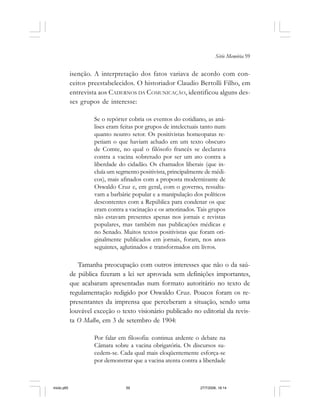 Série Memória 59
isenção. A interpretação dos fatos variava de acordo com con-
ceitos preestabelecidos. O historiador Claudio Bertolli Filho, em
entrevista aos CADERNOS DA COMUNICAÇÃO, identificou alguns des-
ses grupos de interesse:
Se o repórter cobria os eventos do cotidiano, as aná-
lises eram feitas por grupos de intelectuais tanto num
quanto noutro setor. Os positivistas homeopatas re-
petiam o que haviam achado em um texto obscuro
de Comte, no qual o filósofo francês se declarava
contra a vacina sobretudo por ser um ato contra a
liberdade do cidadão. Os chamados liberais (que in-
cluía um segmento positivista, principalmente de médi-
cos), mais afinados com a proposta modernizante de
Oswaldo Cruz e, em geral, com o governo, ressalta-
vam a barbárie popular e a manipulação dos políticos
descontentes com a República para condenar os que
eram contra a vacinação e os amotinados. Tais grupos
não estavam presentes apenas nos jornais e revistas
populares, mas também nas publicações médicas e
no Senado. Muitos textos positivistas que foram ori-
ginalmente publicados em jornais, foram, nos anos
seguintes, aglutinados e transformados em livros.
Tamanha preocupação com outros interesses que não o da saú-
de pública fizeram a lei ser aprovada sem definições importantes,
que acabaram apresentadas num formato autoritário no texto de
regulamentação redigido por Oswaldo Cruz. Poucos foram os re-
presentantes da imprensa que perceberam a situação, sendo uma
louvável exceção o texto visionário publicado no editorial da revis-
ta O Malho, em 3 de setembro de 1904:
Por falar em filosofia: continua ardente o debate na
Câmara sobre a vacina obrigatória. Os discursos su-
cedem-se. Cada qual mais eloqüentemente esforça-se
por demonstrar que a vacina atenta contra a liberdade
miolo.p65 27/7/2006, 18:1459
 