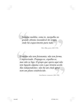 6 Cadernos da Comunicação
Semana maldita, some-te, mergulha no
grande abismo insondável do tempo,
onde há esquecimento para tudo.
O motim não tem fisionomia, não tem forma,
é improvisado. Propaga-se, espalha-se,
mas não se liga. O grupo que opera aqui não
tem ligação alguma com o que tiroteia acolá.
São independentes: não há um chefe geral
nem um plano estabelecido.
Olavo Bilac, poeta (1865-1918)
Lima Barreto, romancista (1881-1922)
miolo.p65 27/7/2006, 18:136
 