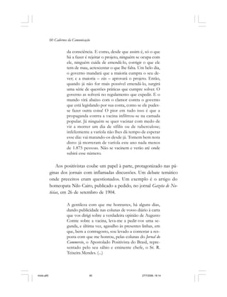 60 Cadernos da Comunicação
da consciência. E como, desde que assim é, só o que
há a fazer é rejeitar o projeto, ninguém se ocupa com
ele, ninguém cuida de emendá-lo, corrigir o que ele
tem de mau, acrescentar o que lhe falta. Um belo dia,
o governo mandará que a maioria cumpra o seu de-
ver; e a maioria – zás – aprovará o projeto. Então,
quando já não for mais possível emendá-lo, surgirá
uma série de questões práticas que cumpre solver. O
governo as solverá no regulamento que expedir. E o
mundo virá abaixo com o clamor contra o governo
que está legislando por sua conta, como se ele pudes-
se fazer outra coisa! O pior em tudo isso é que a
propaganda contra a vacina infiltrou-se na camada
popular. Já ninguém se quer vacinar com medo de
vir a morrer um dia de sífilis ou de tuberculose;
infelizmente a varíola não lhes dá tempo de esperar
esse dia: vai matando-os desde já. Tomem bem nota
disto: já morreram de varíola este ano nada menos
de 1.875 pessoas. Não se vacinem e verão até onde
subirá esse número.
Aos positivistas coube um papel à parte, protagonizado nas pá-
ginas dos jornais com inflamadas discussões. Um debate temático
onde preceitos eram questionados. Um exemplo é o artigo do
homeopata Nilo Cairo, publicado a pedido, no jornal Gazeta de No-
ticias, em 26 de setembro de 1904.
A gentileza com que me honrastes, há alguns dias,
dando publicidade nas colunas de vosso diário à carta
que vos dirigi sobre a verdadeira opinião de Augusto
Comte sobre a vacina, leva-me a pedir-vos uma se-
gunda, e última vez, agasalho às presentes linhas, em
que, bem a contragosto, sou levado a contestar a res-
posta com que me honrou, pelas colunas do Jornal do
Commercio, o Apostolado Positivista do Brasil, repre-
sentado pelo seu sábio e eminente chefe, o Sr. R.
Teixeira Mendes. (...)
miolo.p65 27/7/2006, 18:1460
 