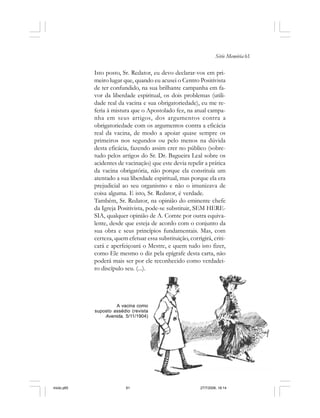Série Memória 61
Isto posto, Sr. Redator, eu devo declarar-vos em pri-
meiro lugar que, quando eu acusei o Centro Positivista
de ter confundido, na sua brilhante campanha em fa-
vor da liberdade espiritual, os dois problemas (utili-
dade real da vacina e sua obrigatoriedade), eu me re-
feria à mistura que o Apostolado fez, na atual campa-
nha em seus artigos, dos argumentos contra a
obrigatoriedade com os argumentos contra a eficácia
real da vacina, de modo a apoiar quase sempre os
primeiros nos segundos ou pelo menos na dúvida
desta eficácia, fazendo assim crer no público (sobre-
tudo pelos artigos do Sr. Dr. Bagueira Leal sobre os
acidentes de vacinação) que este devia repelir a prática
da vacina obrigatória, não porque ela constituía um
atentado a sua liberdade espiritual, mas porque ela era
prejudicial ao seu organismo e não o imunizava de
coisa alguma. E isto, Sr. Redator, é verdade.
Também, Sr. Redator, na opinião do eminente chefe
da Igreja Positivista, pode-se substituir, SEM HERE-
SIA, qualquer opinião de A. Comte por outra equiva-
lente, desde que esteja de acordo com o conjunto da
sua obra e seus princípios fundamentais. Mas, com
certeza, quem efetuar essa substituição, corrigirá, criti-
cará e aperfeiçoará o Mestre, e quem tudo isto fizer,
como Ele mesmo o diz pela epígrafe desta carta, não
poderá mais ser por ele reconhecido como verdadei-
ro discípulo seu. (...).
A vacina como
suposto assédio (revista
Avenida, 5/11/1904)
miolo.p65 27/7/2006, 18:1461
 